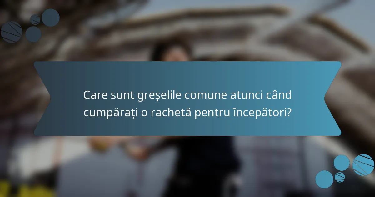 Care sunt greșelile comune atunci când cumpărați o rachetă pentru începători?